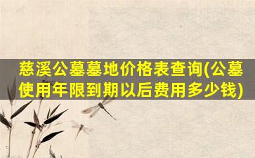 慈溪公墓墓地价格表查询(公墓使用年限到期以后费用多少钱)