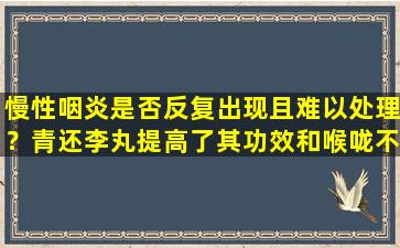 慢性咽炎是否反复出现且难以处理？青还李丸提高了其功效和喉咙不适的全面缓解