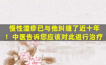 慢性湿疹已与他纠缠了近十年！中医告诉您应该对此进行治疗