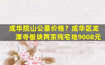 成华院山公墓价格？成华区龙潭寺板块两宗纯宅地9008元