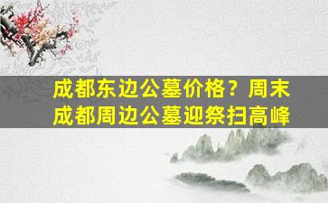 成都东边公墓价格？周末成都周边公墓迎祭扫高峰