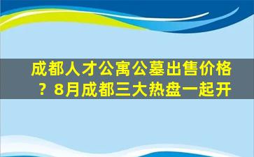 成都人才公寓公墓出售价格？8月成都三大热盘一起开
