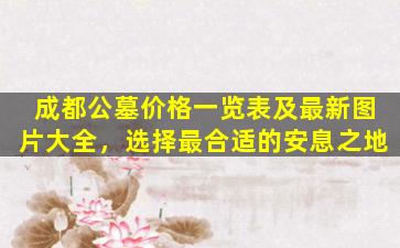 成都公墓价格一览表及最新图片大全，选择最合适的安息之地