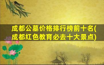 成都公墓价格排行榜前十名(成都红色教育必去十大景点)
