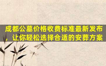 成都公墓价格收费标准最新发布，让你轻松选择合适的安葬方案