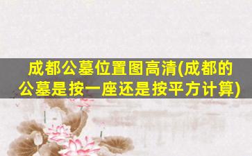 成都公墓位置图高清(成都的公墓是按一座还是按平方计算)