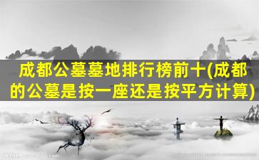 成都公墓墓地排行榜前十(成都的公墓是按一座还是按平方计算)
