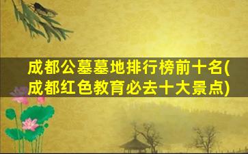 成都公墓墓地排行榜前十名(成都红色教育必去十大景点)
