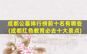 成都公墓排行榜前十名有哪些(成都红色教育必去十大景点)