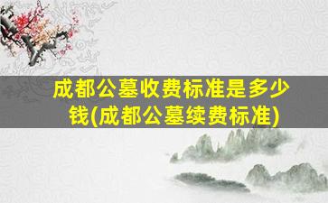 成都公墓收费标准是多少钱(成都公墓续费标准)