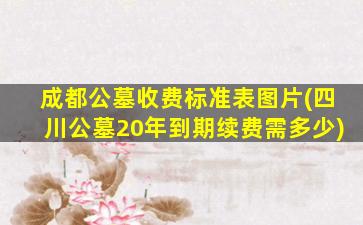成都公墓收费标准表图片(四川公墓20年到期续费需多少)