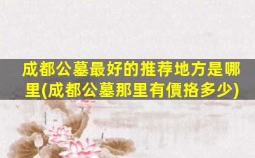 成都公墓最好的推荐地方是哪里(成都公墓那里有價挌多少)