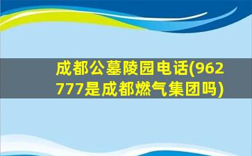 成都公墓陵园电话(962777是成都燃气集团吗)