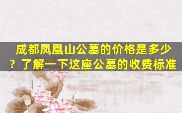 成都凤凰山公墓的价格是多少？了解一下这座公墓的收费标准