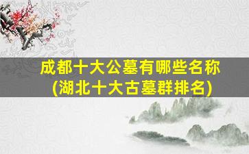 成都十大公墓有哪些名称(湖北十大古墓群排名)