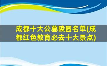 成都十大公墓陵园名单(成都红色教育必去十大景点)