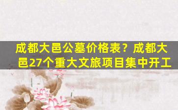 成都大邑公墓价格表？成都大邑27个重大文旅项目集中开工