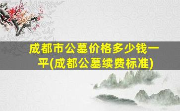 成都市公墓价格多少钱一平(成都公墓续费标准)