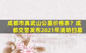 成都市真武山公墓价格表？成都交警发布2021年清明扫墓