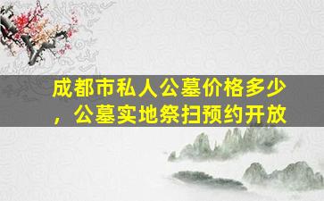 成都市私人公墓价格多少，公墓实地祭扫预约开放