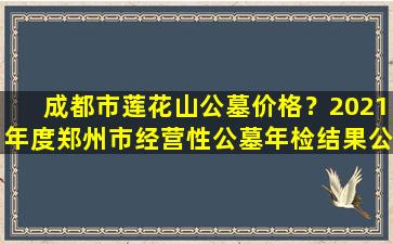 成都市莲花山公墓价格？2021年度郑州市经营性公墓年检结果公告来了