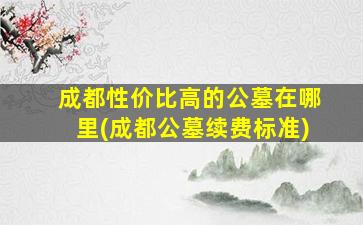 成都性价比高的公墓在哪里(成都公墓续费标准)