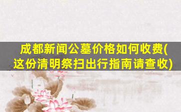 成都新闻公墓价格如何收费(这份清明祭扫出行指南请查收)