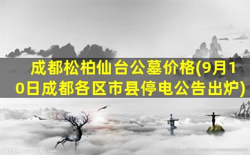 成都松柏仙台公墓价格(9月10日成都各区市县停电公告出炉)