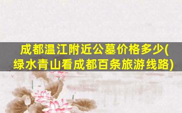 成都温江附近公墓价格多少(绿水青山看成都百条旅游线路)