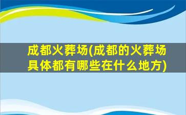 成都火葬场(成都的火葬场具体都有哪些在什么地方)