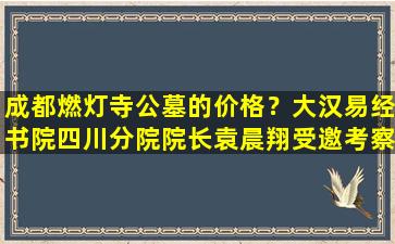 成都燃灯寺公墓的价格？大汉易经书院四川分院院长袁晨翔受邀考察燃灯寺公墓