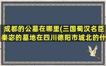 成都的公墓在哪里(三国蜀汉名臣秦宓的墓地在四川德阳市城北的什么位置)