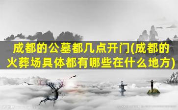 成都的公墓都几点开门(成都的火葬场具体都有哪些在什么地方)