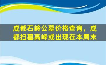 成都石岭公墓价格查询，成都扫墓高峰或出现在本周末