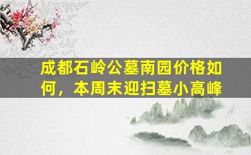成都石岭公墓南园价格如何，本周末迎扫墓小高峰