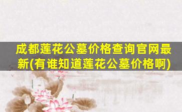 成都莲花公墓价格查询官网最新(有谁知道莲花公墓价格啊)