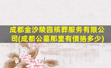 成都金沙陵园殡葬服务有限公司(成都公墓那里有價挌多少)