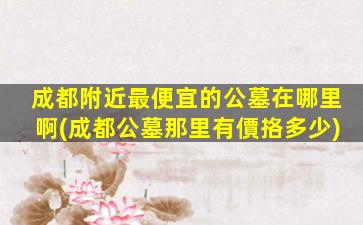 成都附近最便宜的公墓在哪里啊(成都公墓那里有價挌多少)