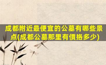 成都附近最便宜的公墓有哪些景点(成都公墓那里有價挌多少)