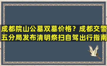 成都院山公墓双墓价格？成都交警五分局发布清明祭扫自驾出行指南
