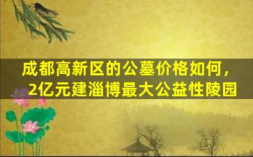 成都高新区的公墓价格如何，2亿元建淄博最大公益性陵园