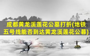 成都黄龙溪莲花公墓打折(地铁五号线能否到达黄龙溪莲花公暮)
