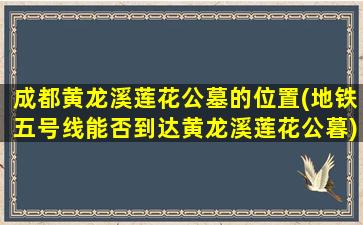 成都黄龙溪莲花公墓的位置(地铁五号线能否到达黄龙溪莲花公暮)