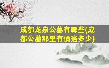 成都龙泉公墓有哪些(成都公墓那里有價挌多少)