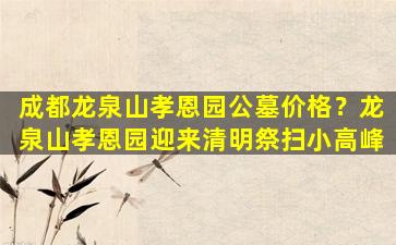 成都龙泉山孝恩园公墓价格？龙泉山孝恩园迎来清明祭扫小高峰