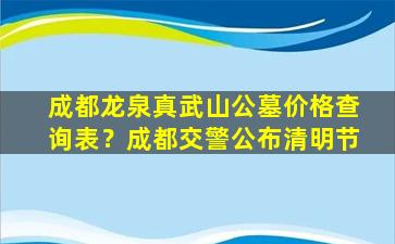 成都龙泉真武山公墓价格查询表？成都交警公布清明节