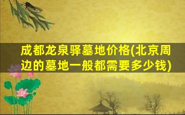 成都龙泉驿墓地价格(北京周边的墓地一般都需要多少钱)