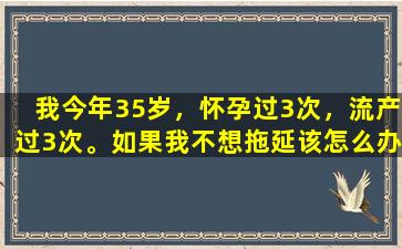 我今年35岁，怀孕过3次，流产过3次。如果我不想拖延该怎么办？