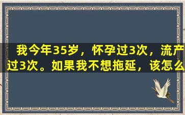 我今年35岁，怀孕过3次，流产过3次。如果我不想拖延，该怎么办？
