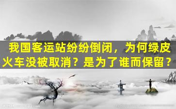 我国客运站纷纷倒闭，为何绿皮火车没被取消？是为了谁而保留？